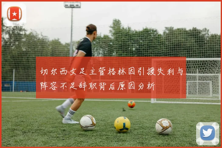 切尔西女足主管格林因引援失利与阵容不足辞职背后原因分析