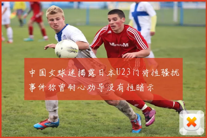 中国女球迷揭露日本U23门将性骚扰事件称曾耐心劝导没有性暗示