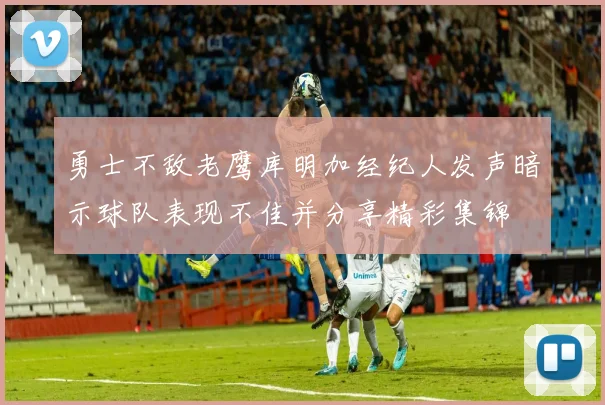 勇士不敌老鹰库明加经纪人发声暗示球队表现不佳并分享精彩集锦