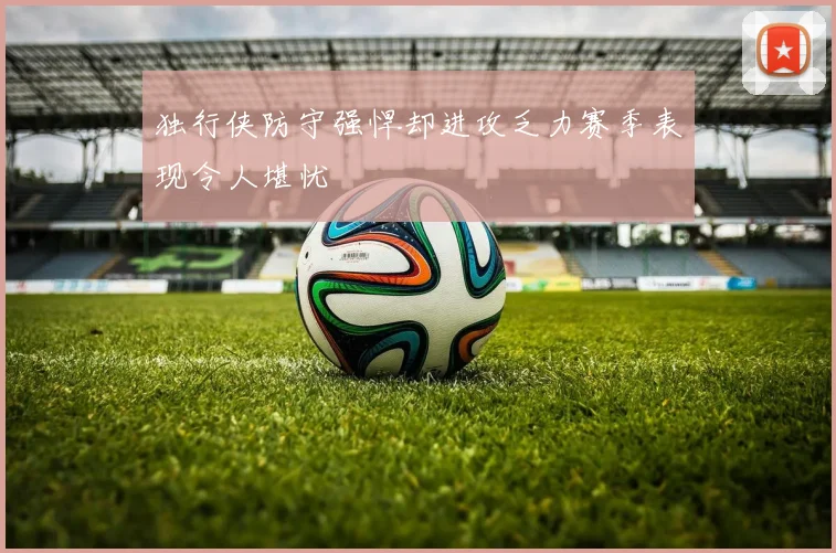 独行侠防守强悍却进攻乏力赛季表现令人堪忧
