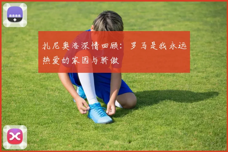 扎尼奥洛深情回顾：罗马是我永远热爱的家园与骄傲