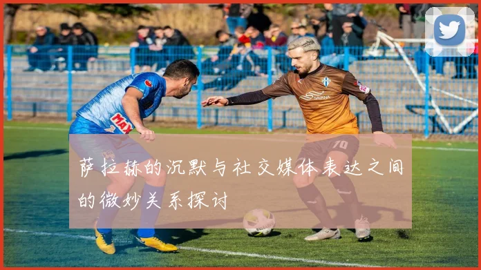 萨拉赫的沉默与社交媒体表达之间的微妙关系探讨