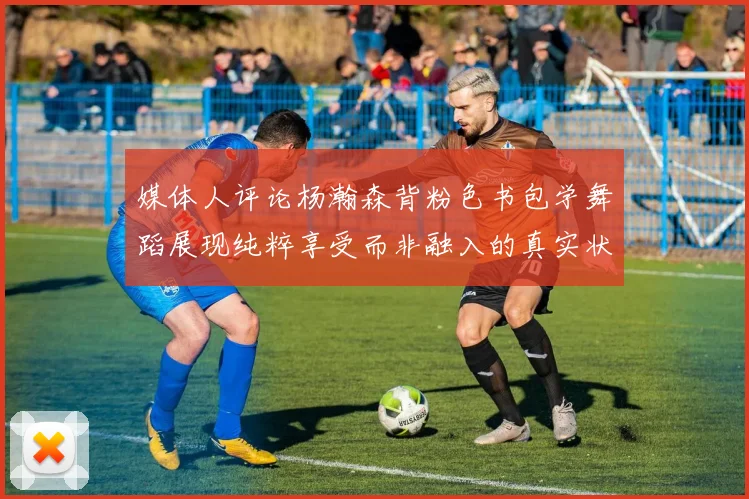 媒体人评论杨瀚森背粉色书包学舞蹈展现纯粹享受而非融入的真实状态