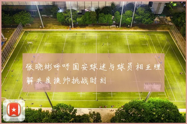 张晓彬呼吁国安球迷与球员相互理解共度换帅挑战时刻