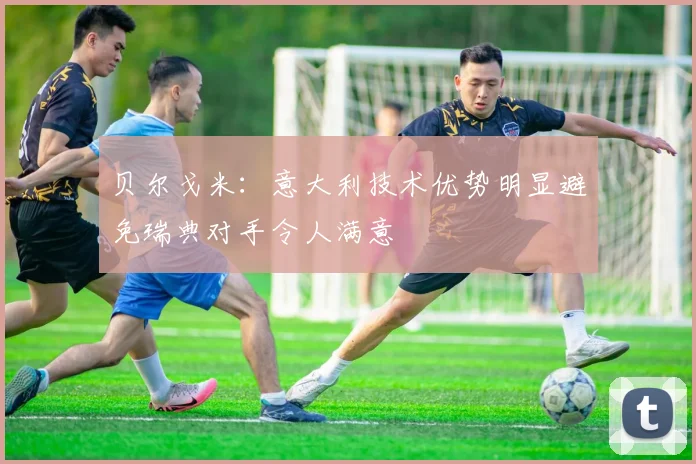 贝尔戈米：意大利技术优势明显避免瑞典对手令人满意