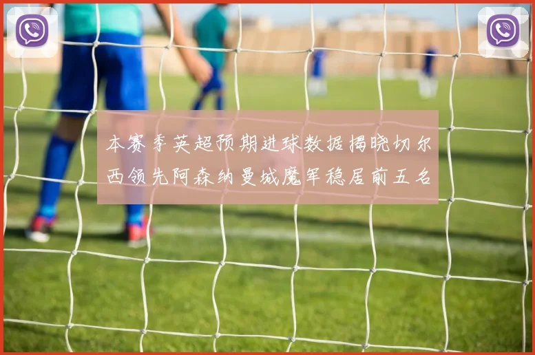 本赛季英超预期进球数据揭晓切尔西领先阿森纳曼城魔军稳居前五名