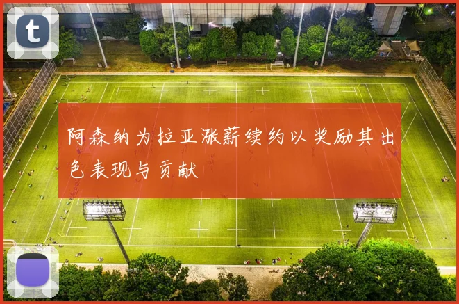 阿森纳为拉亚涨薪续约以奖励其出色表现与贡献