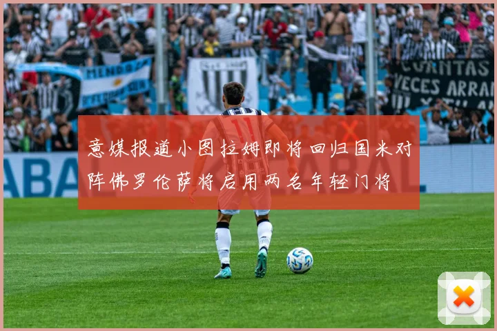 意媒报道小图拉姆即将回归国米对阵佛罗伦萨将启用两名年轻门将