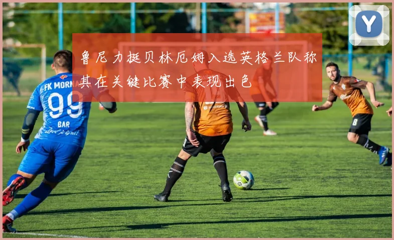 鲁尼力挺贝林厄姆入选英格兰队称其在关键比赛中表现出色