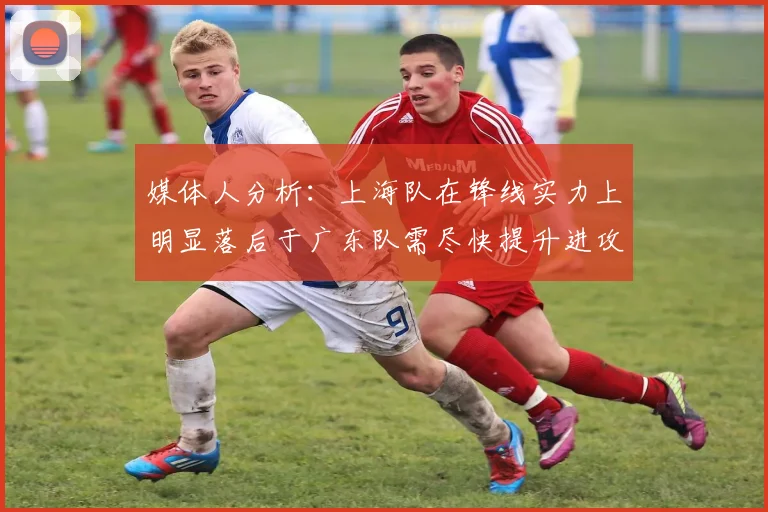 媒体人分析：上海队在锋线实力上明显落后于广东队需尽快提升进攻火力