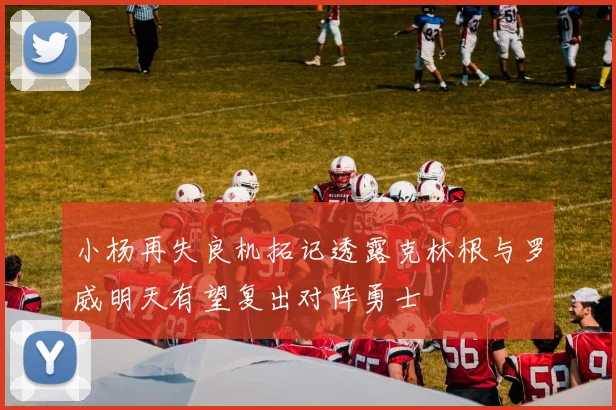 小杨再失良机拓记透露克林根与罗威明天有望复出对阵勇士