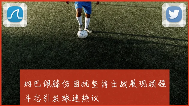 姆巴佩膝伤困扰坚持出战展现顽强斗志引发球迷热议