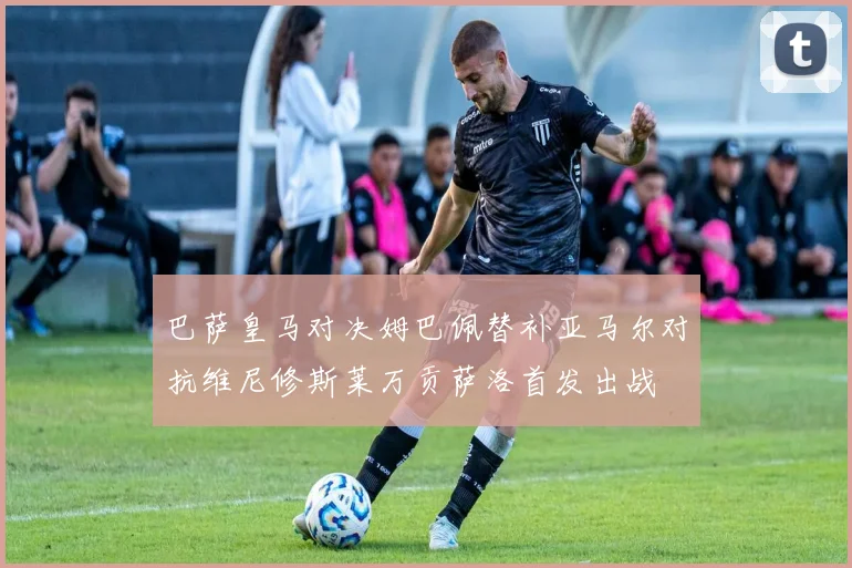巴萨皇马对决姆巴佩替补亚马尔对抗维尼修斯莱万贡萨洛首发出战