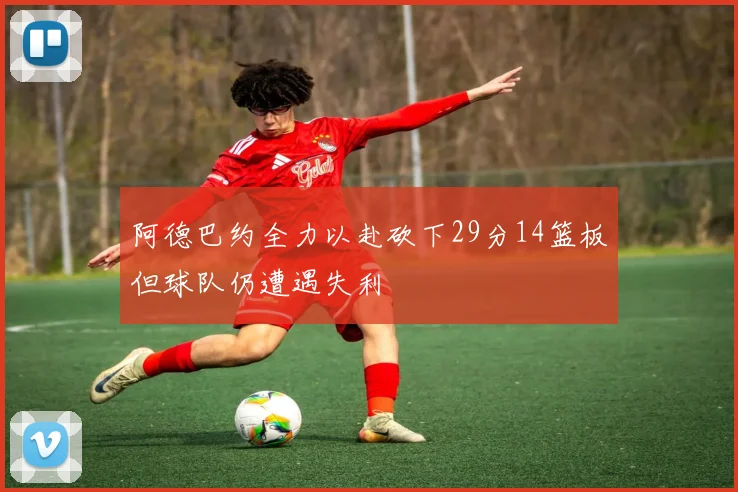 阿德巴约全力以赴砍下29分14篮板但球队仍遭遇失利