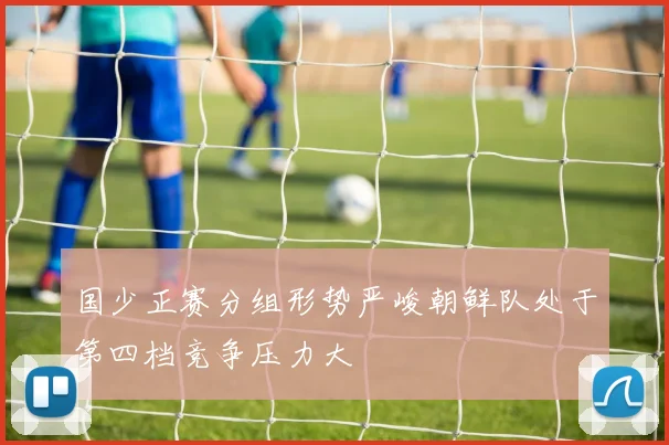 国少正赛分组形势严峻朝鲜队处于第四档竞争压力大
