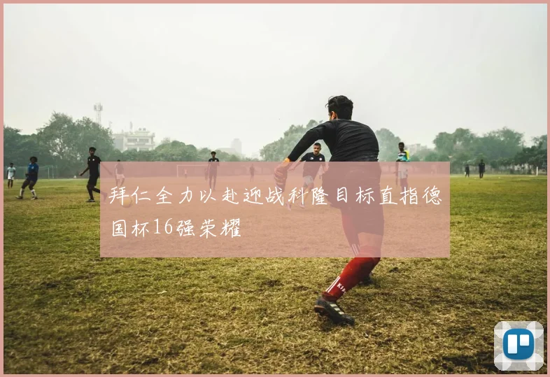 拜仁全力以赴迎战科隆目标直指德国杯16强荣耀