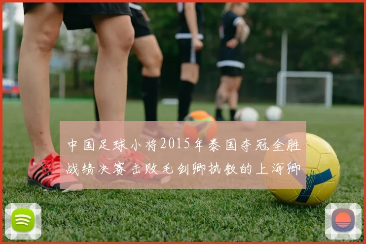 中国足球小将2015年泰国夺冠全胜战绩决赛击败毛剑卿执教的上海卿训