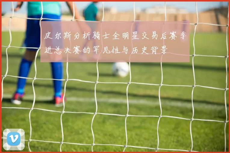 皮尔斯分析骑士全明星交易后赛季进总决赛的罕见性与历史背景