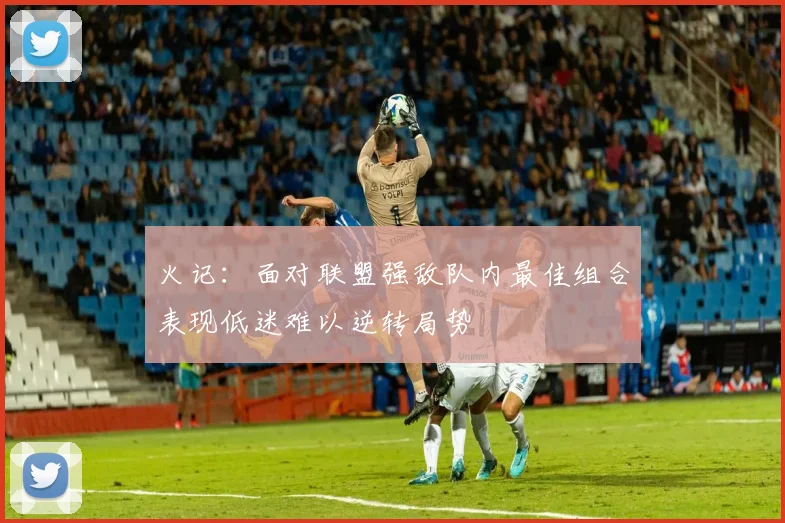 火记：面对联盟强敌队内最佳组合表现低迷难以逆转局势