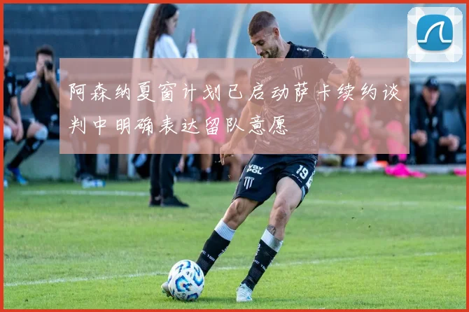 阿森纳夏窗计划已启动萨卡续约谈判中明确表达留队意愿