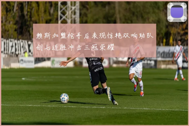 赖斯加盟枪手后表现惊艳双响助队创七连胜冲击三冠荣耀
