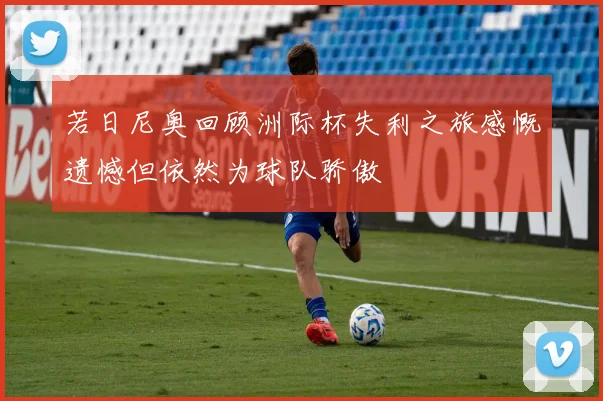 若日尼奥回顾洲际杯失利之旅感慨遗憾但依然为球队骄傲
