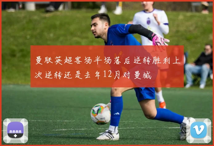 曼联英超客场半场落后逆转胜利上次逆转还是去年12月对曼城
