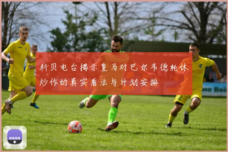 科贝电台揭示皇马对巴尔韦德轮休炒作的真实看法与计划安排