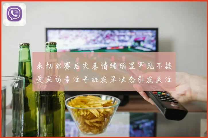 米切尔赛后失落情绪明显罕见不接受采访专注手机发呆状态引发关注