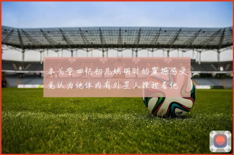 本戈登回忆初见姚明时的震撼感受竟认为他体内有外星人操控着他