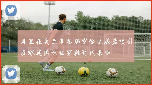 库里在奥兰多客场穿哈达威蓝喷引发球迷热议乱穿鞋时代来临
