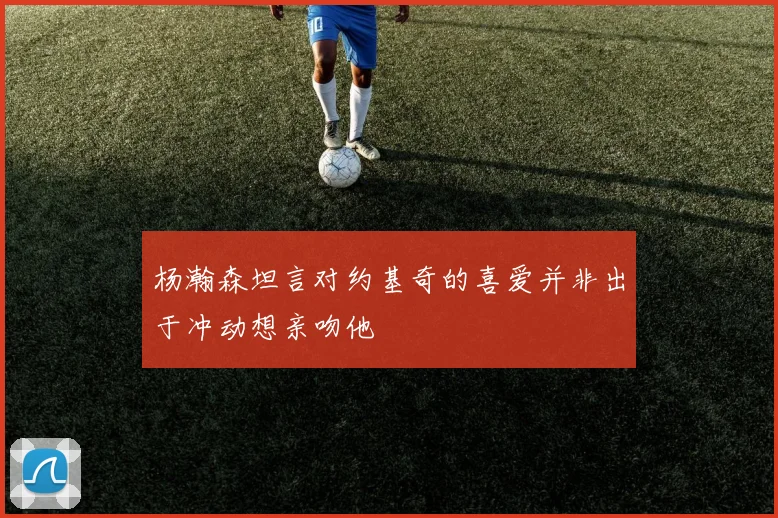 杨瀚森坦言对约基奇的喜爱并非出于冲动想亲吻他