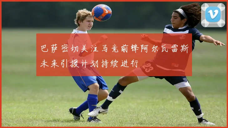 巴萨密切关注马竞前锋阿尔瓦雷斯未来引援计划持续进行