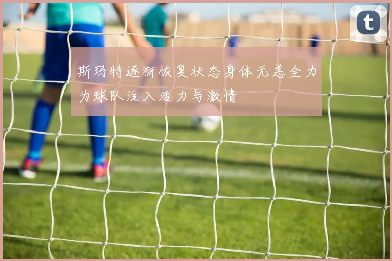 斯玛特逐渐恢复状态身体无恙全力为球队注入活力与激情
