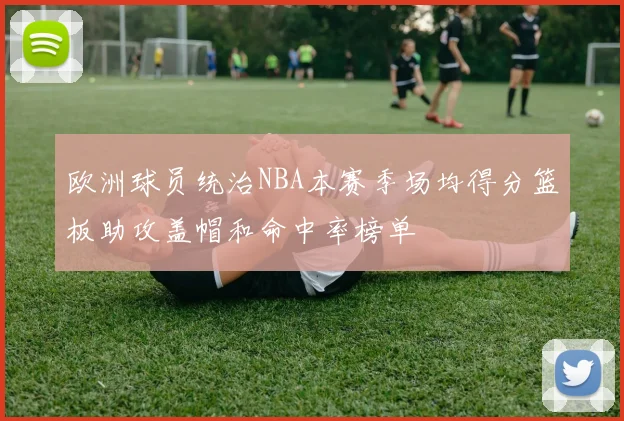 欧洲球员统治NBA本赛季场均得分篮板助攻盖帽和命中率榜单