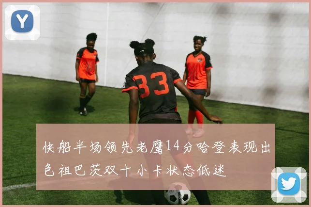 快船半场领先老鹰14分哈登表现出色祖巴茨双十小卡状态低迷