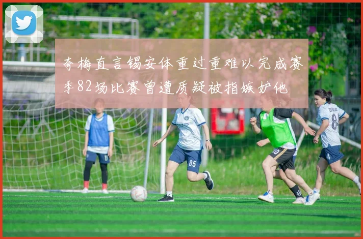 夸梅直言锡安体重过重难以完成赛季82场比赛曾遭质疑被指嫉妒他