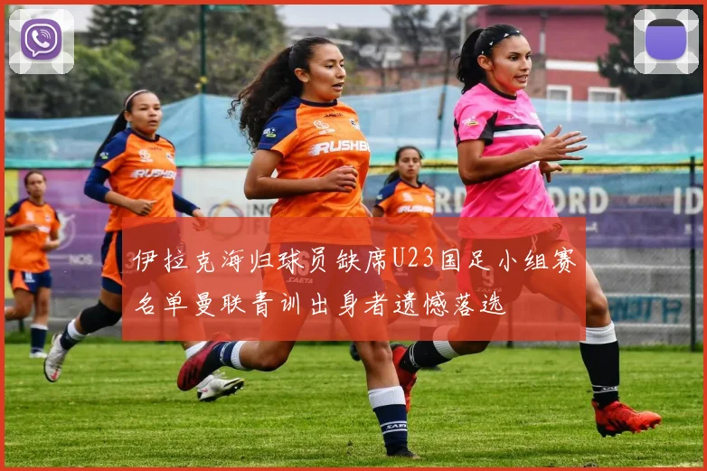 伊拉克海归球员缺席U23国足小组赛名单曼联青训出身者遗憾落选