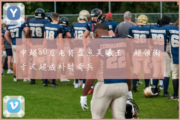 中超80后老将盘点吴曦王燊超领衔于汉超成补时奇兵