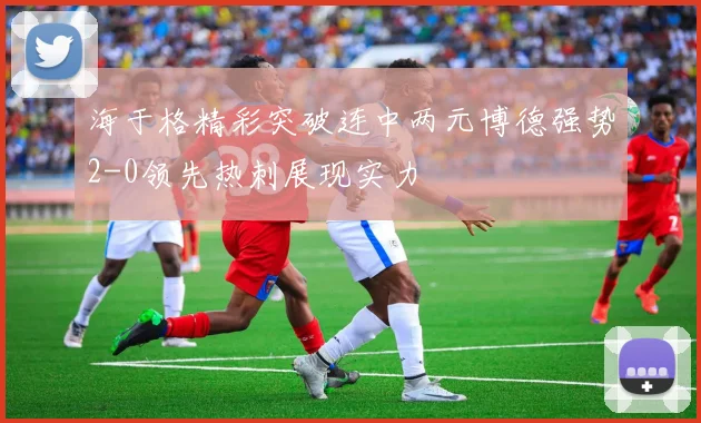 海于格精彩突破连中两元博德强势2-0领先热刺展现实力