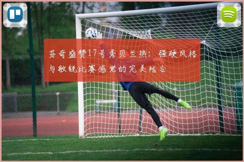 芬奇盛赞17号秀贝兰热：强硬风格与敏锐比赛感觉的完美结合