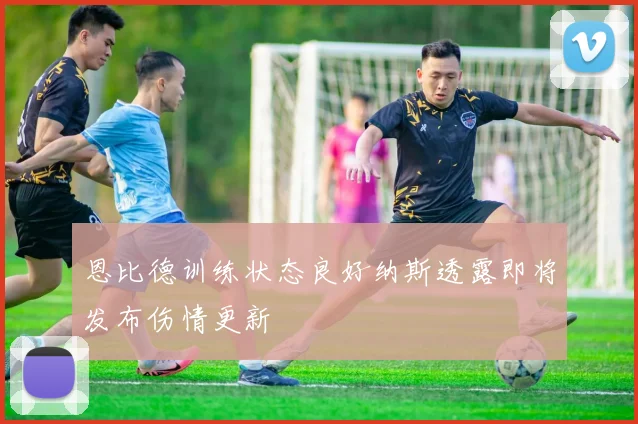 恩比德训练状态良好纳斯透露即将发布伤情更新