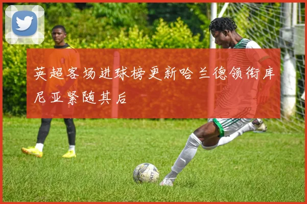 英超客场进球榜更新哈兰德领衔库尼亚紧随其后