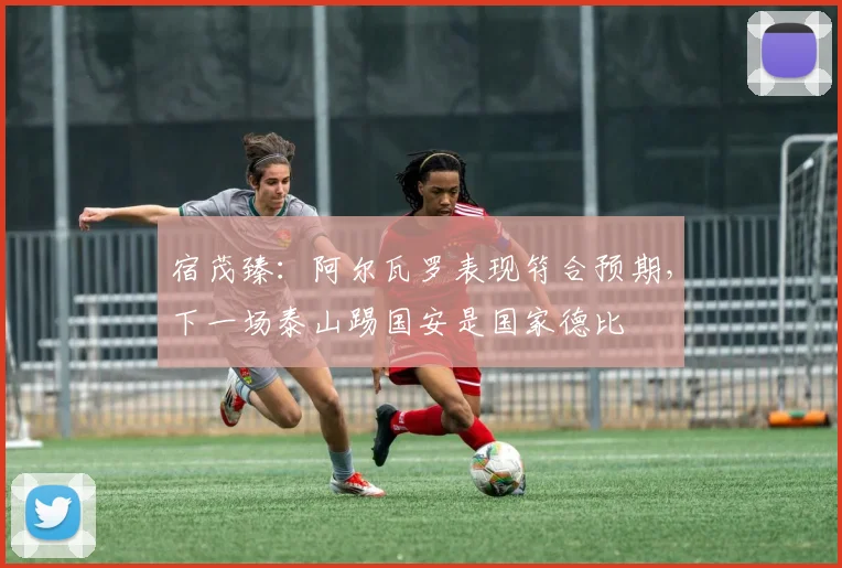 宿茂臻：阿尔瓦罗表现符合预期，下一场泰山踢国安是国家德比