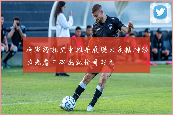 海斯怒吼空中摊手展现大度精神助力老詹三双成就传奇时刻